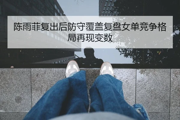 陈雨菲复出后防守覆盖复盘女单竞争格局再现变数