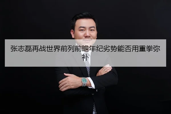 张志磊再战世界前列前瞻年纪劣势能否用重拳弥补